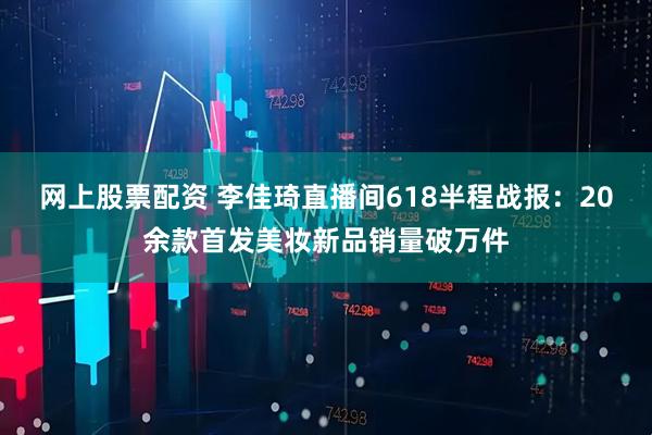 网上股票配资 李佳琦直播间618半程战报：20余款首发美妆新品销量破万件
