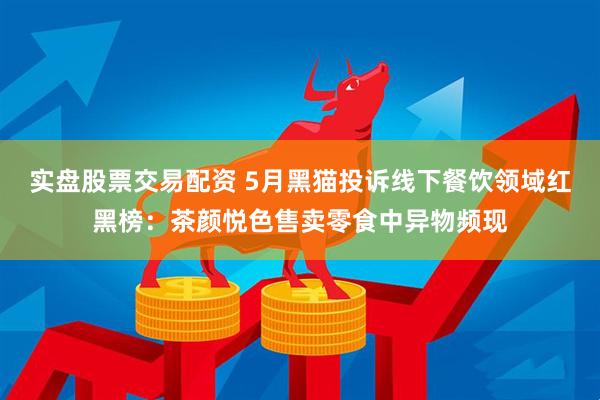 实盘股票交易配资 5月黑猫投诉线下餐饮领域红黑榜：茶颜悦色售卖零食中异物频现