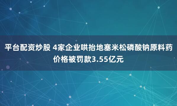 平台配资炒股 4家企业哄抬地塞米松磷酸钠原料药价格被罚款3.55亿元