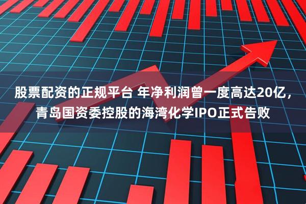 股票配资的正规平台 年净利润曾一度高达20亿，青岛国资委控股的海湾化学IPO正式告败