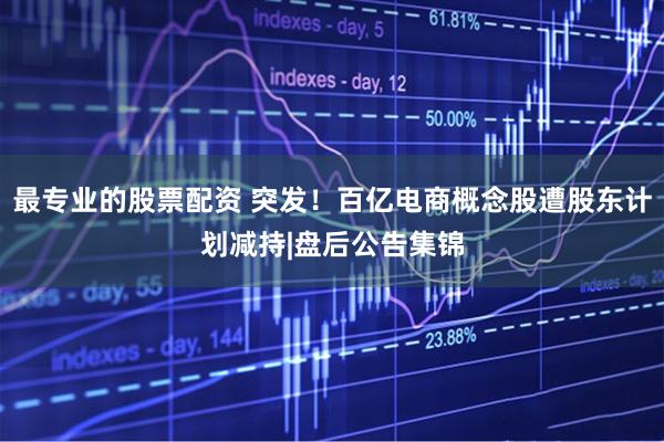 最专业的股票配资 突发！百亿电商概念股遭股东计划减持|盘后公告集锦