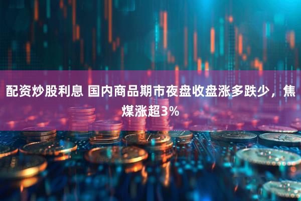 配资炒股利息 国内商品期市夜盘收盘涨多跌少，焦煤涨超3%