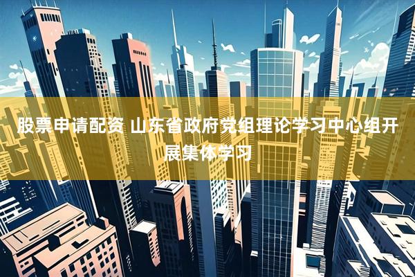 股票申请配资 山东省政府党组理论学习中心组开展集体学习