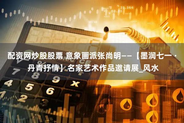 配资网炒股股票 意象画派张尚明——【墨润七一 · 丹青抒情】名家艺术作品邀请展_风水