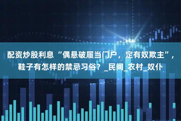 配资炒股利息 “偶悬破履当门户，定有奴欺主”，鞋子有怎样的禁忌习俗？_民间_农村_奴仆