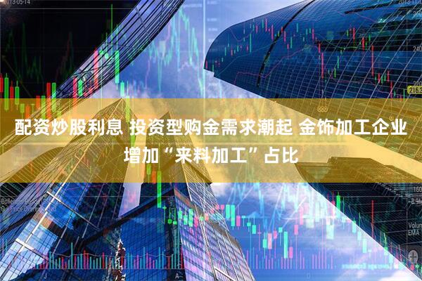 配资炒股利息 投资型购金需求潮起 金饰加工企业增加“来料加工”占比