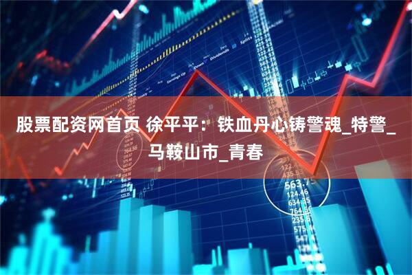 股票配资网首页 徐平平：铁血丹心铸警魂_特警_马鞍山市_青春