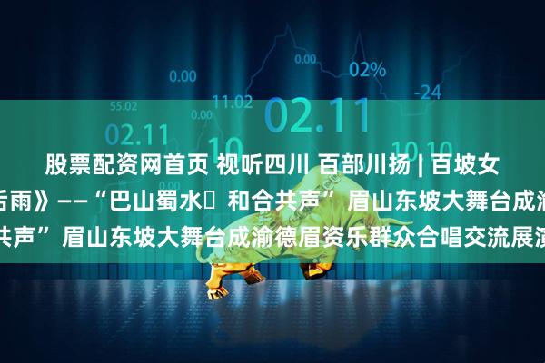 股票配资网首页 视听四川 百部川扬 | 百坡女子合唱团《饮湖上初晴后雨》——“巴山蜀水・和合共声” 眉山东坡大舞台成渝德眉资乐群众合唱交流展演