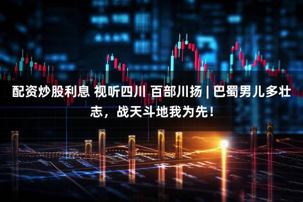 配资炒股利息 视听四川 百部川扬 | 巴蜀男儿多壮志，战天斗地我为先！