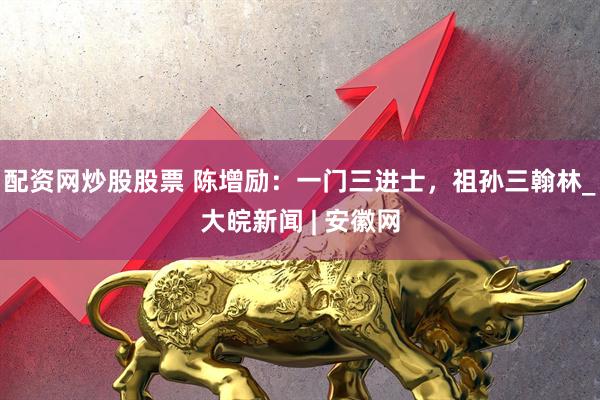 配资网炒股股票 陈增励：一门三进士，祖孙三翰林_大皖新闻 | 安徽网