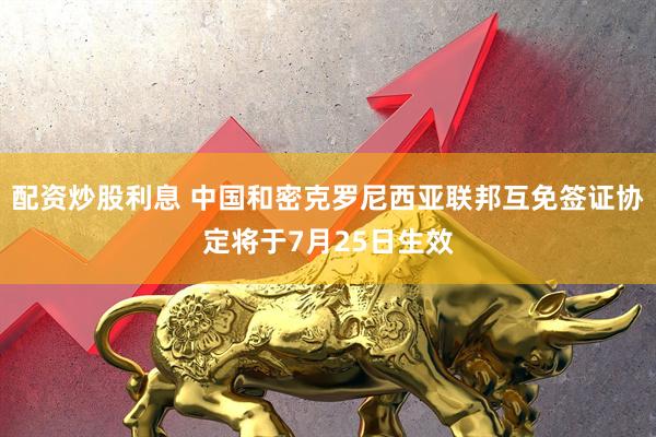 配资炒股利息 中国和密克罗尼西亚联邦互免签证协定将于7月25日生效