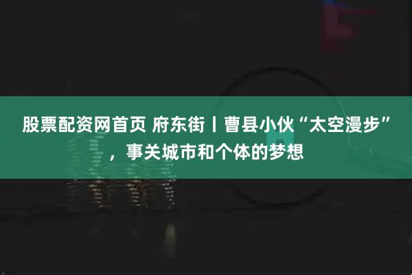 股票配资网首页 府东街丨曹县小伙“太空漫步”，事关城市和个体的梦想