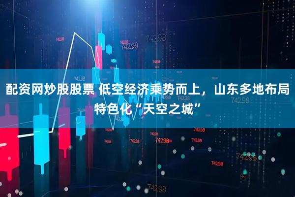 配资网炒股股票 低空经济乘势而上，山东多地布局特色化“天空之城”