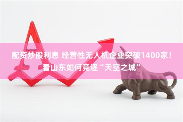 配资炒股利息 经营性无人机企业突破1400家！看山东如何竞逐“天空之城”