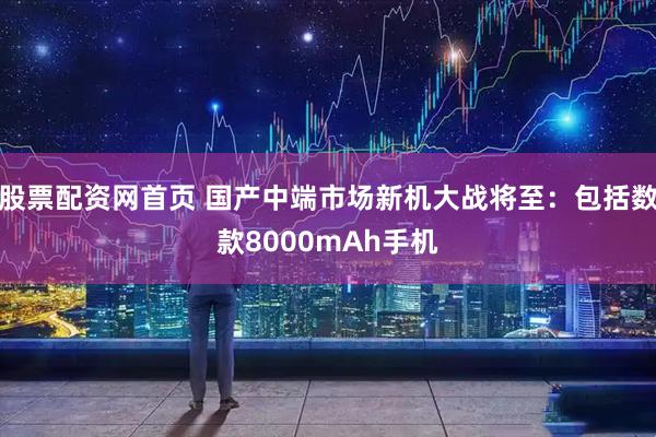 股票配资网首页 国产中端市场新机大战将至：包括数款8000mAh手机