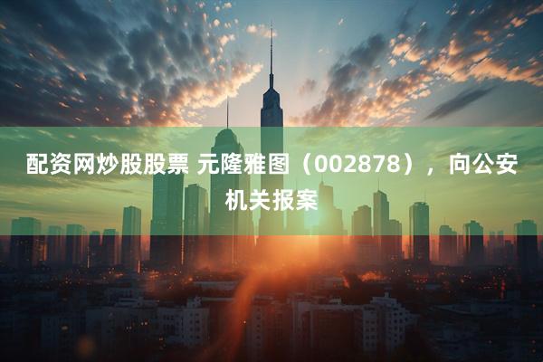 配资网炒股股票 元隆雅图（002878），向公安机关报案