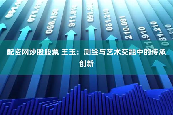 配资网炒股股票 王玉：测绘与艺术交融中的传承创新