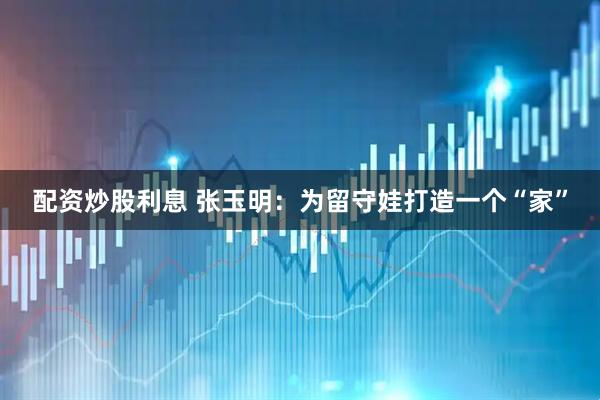 配资炒股利息 张玉明：为留守娃打造一个“家”