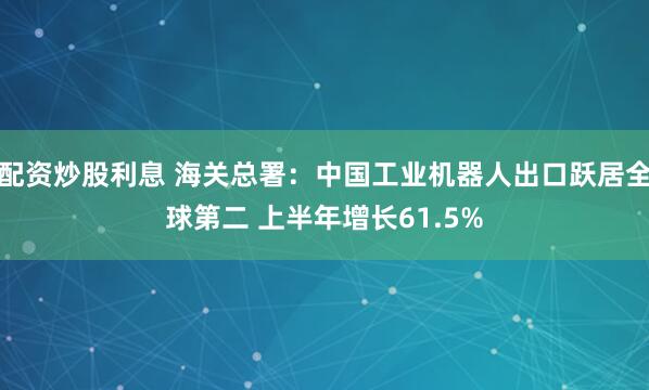 配资炒股利息 海关总署：中国工业机器人出口跃居全球第二 上半年增长61.5%