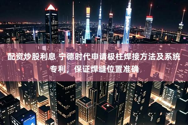 配资炒股利息 宁德时代申请极柱焊接方法及系统专利，保证焊缝位置准确