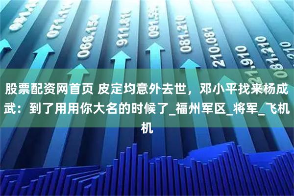股票配资网首页 皮定均意外去世，邓小平找来杨成武：到了用用你大名的时候了_福州军区_将军_飞机