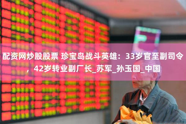配资网炒股股票 珍宝岛战斗英雄：33岁官至副司令，42岁转业副厂长_苏军_孙玉国_中国