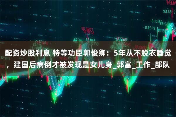 配资炒股利息 特等功臣郭俊卿：5年从不脱衣睡觉，建国后病倒才被发现是女儿身_郭富_工作_部队