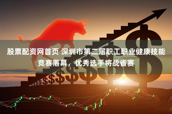股票配资网首页 深圳市第二届职工职业健康技能竞赛落幕，优秀选手将战省赛