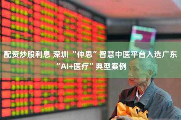 配资炒股利息 深圳 “仲思”智慧中医平台入选广东“AI+医疗”典型案例