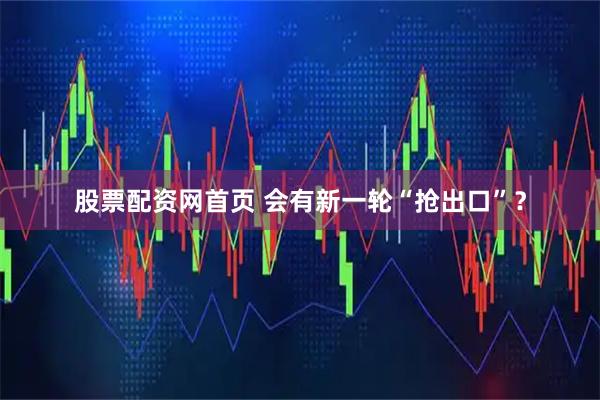 股票配资网首页 会有新一轮“抢出口”？