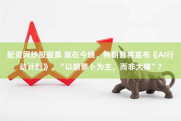 配资网炒股股票 就在今晚，特朗普将宣布《AI行动计划》，“以胡萝卜为主，而非大棒”？