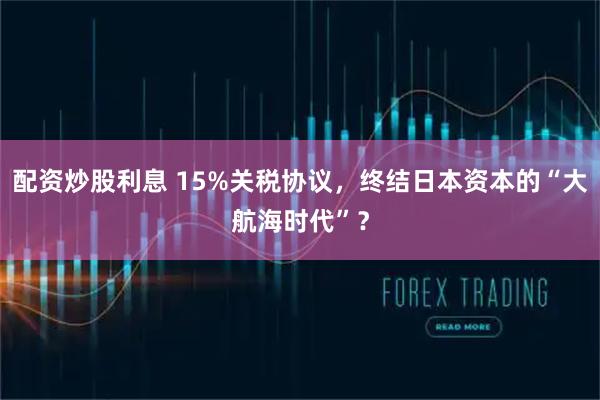 配资炒股利息 15%关税协议，终结日本资本的“大航海时代”？