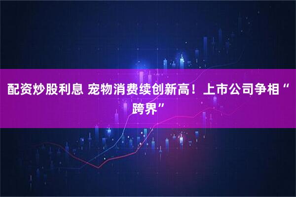 配资炒股利息 宠物消费续创新高！上市公司争相“跨界”