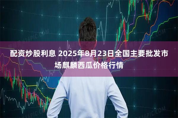 配资炒股利息 2025年8月23日全国主要批发市场麒麟西瓜价格行情