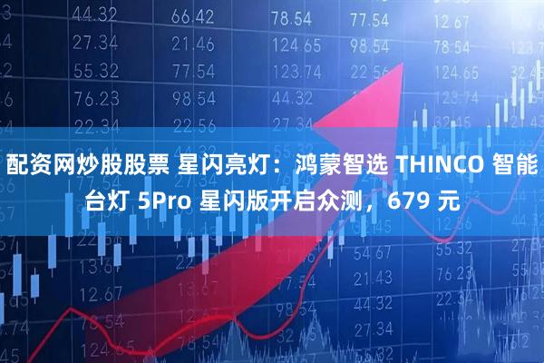 配资网炒股股票 星闪亮灯：鸿蒙智选 THINCO 智能台灯 5Pro 星闪版开启众测，679 元