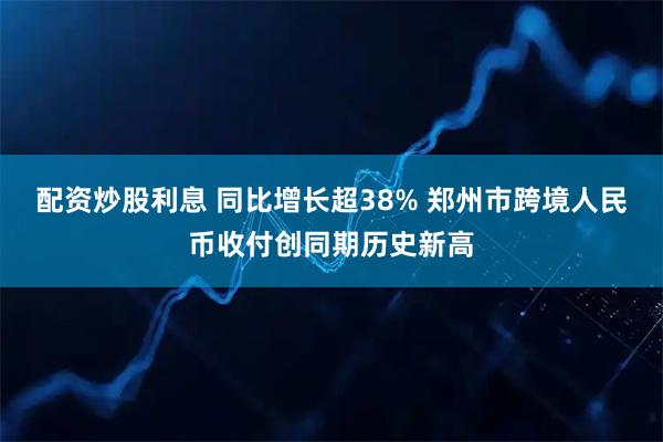 配资炒股利息 同比增长超38% 郑州市跨境人民币收付创同期历史新高