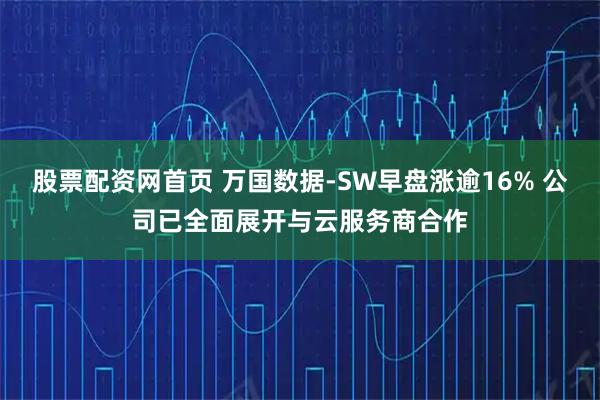 股票配资网首页 万国数据-SW早盘涨逾16% 公司已全面展开与云服务商合作