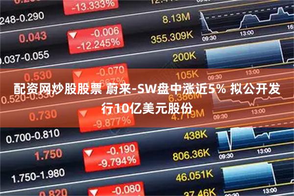 配资网炒股股票 蔚来-SW盘中涨近5% 拟公开发行10亿美元股份