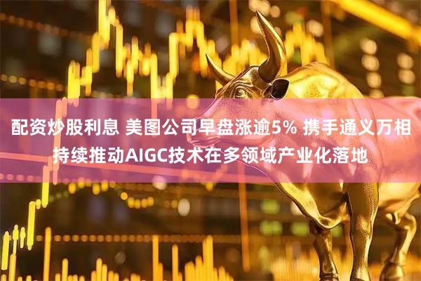 配资炒股利息 美图公司早盘涨逾5% 携手通义万相持续推动AIGC技术在多领域产业化落地