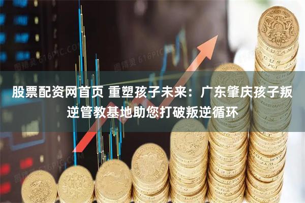 股票配资网首页 重塑孩子未来：广东肇庆孩子叛逆管教基地助您打破叛逆循环