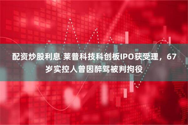 配资炒股利息 莱普科技科创板IPO获受理，67岁实控人曾因醉驾被判拘役