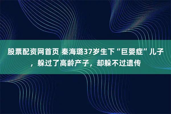 股票配资网首页 秦海璐37岁生下“巨婴症”儿子,躲过了高龄产子,却躲不过遗传