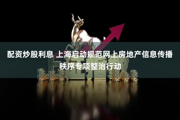 配资炒股利息 上海启动规范网上房地产信息传播秩序专项整治行动