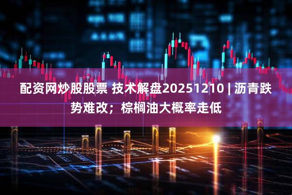 配资网炒股股票 技术解盘20251210 | 沥青跌势难改;棕榈油大概率走低