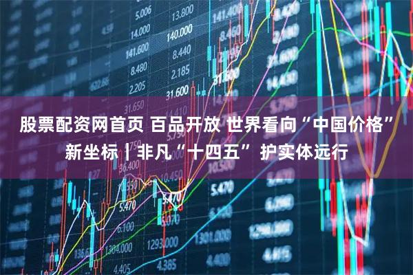 股票配资网首页 百品开放 世界看向“中国价格”新坐标|非凡“十四五” 护实体远行