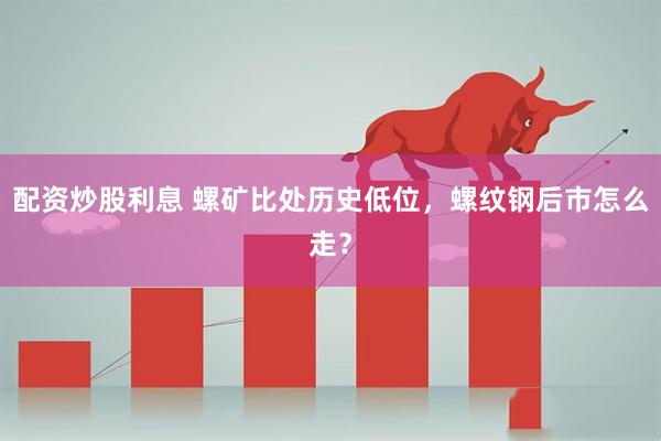 配资炒股利息 螺矿比处历史低位,螺纹钢后市怎么走?